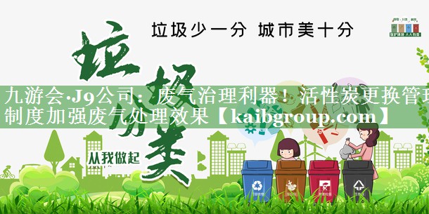 九游会·J9公司：废气治理利器！活性炭更换管理制度加强废气处理效果