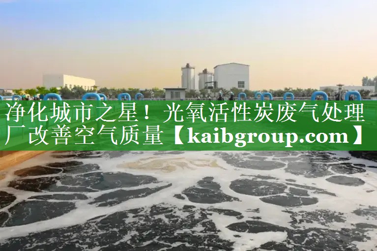 净化城市之星！光氧活性炭废气处理厂改善空气质量