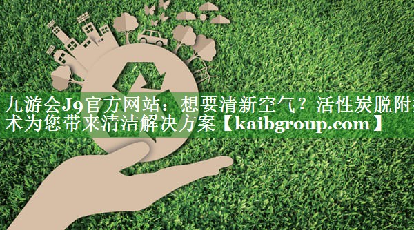 九游会J9官方网站：想要清新空气？活性炭脱附技术为您带来清洁解决方案
