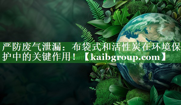 严防废气泄漏：布袋式和活性炭在环境保护中的关键作用！