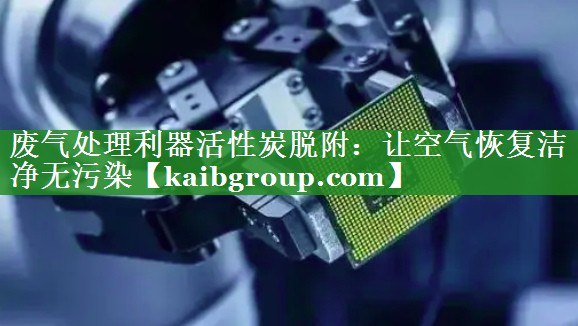 废气处理利器活性炭脱附：让空气恢复洁净无污染