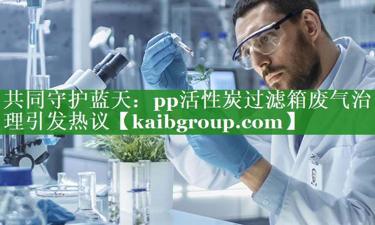 共同守护蓝天：pp活性炭过滤箱废气治理引发热议
